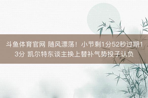 斗鱼体育官网 随风漂荡！小节剩1分52秒过期13分 凯尔特东谈主换上替补气势投子认负