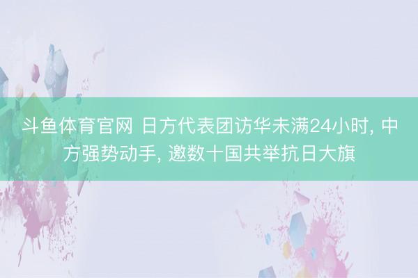 斗鱼体育官网 日方代表团访华未满24小时， 中方强势动手， 邀数十国共举抗日大旗