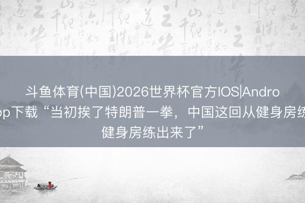 斗鱼体育(中国)2026世界杯官方IOS|Android手机app下载 “当初挨了特朗普一拳，中国这回从健身房练出来了”