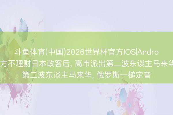 斗鱼体育(中国)2026世界杯官方IOS|Android手机app下载 中方不理财日本政客后， 高市派出第二波东谈主马来华， 俄罗斯一槌定音
