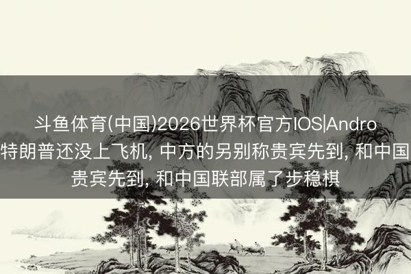 斗鱼体育(中国)2026世界杯官方IOS|Android手机app下载 特朗普还没上飞机， 中方的另别称贵宾先到， 和中国联部属了步稳棋