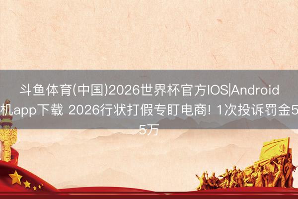 斗鱼体育(中国)2026世界杯官方IOS|Android手机app下载 2026行状打假专盯电商! 1次投诉罚金5万