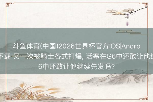 斗鱼体育(中国)2026世界杯官方IOS|Android手机app下载 又一次被骑士各式打爆， 活塞在G6中还敢让他继续先发吗?
