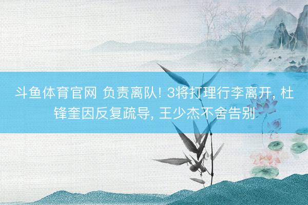 斗鱼体育官网 负责离队! 3将打理行李离开， 杜锋奎因反复疏导， 王少杰不舍告别