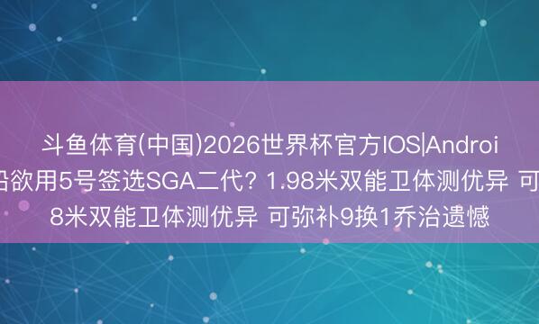 斗鱼体育(中国)2026世界杯官方IOS|Android手机app下载 快船欲用5号签选SGA二代? 1.98米双能卫体测优异 可弥补9换1乔治遗憾