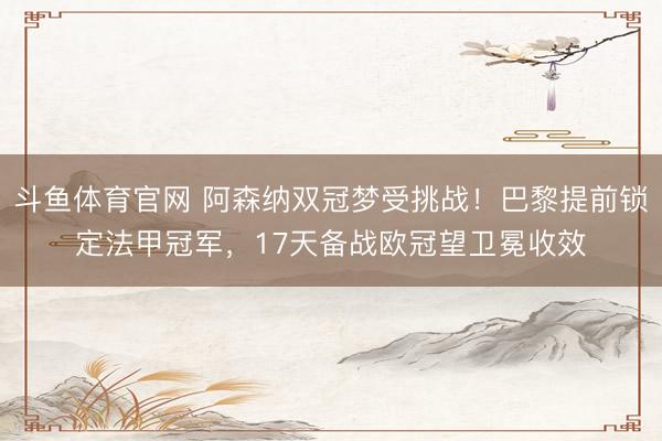 斗鱼体育官网 阿森纳双冠梦受挑战！巴黎提前锁定法甲冠军，17天备战欧冠望卫冕收效