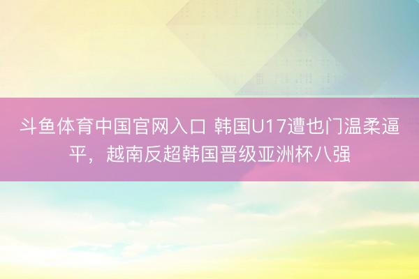 斗鱼体育中国官网入口 韩国U17遭也门温柔逼平，越南反超韩国晋级亚洲杯八强