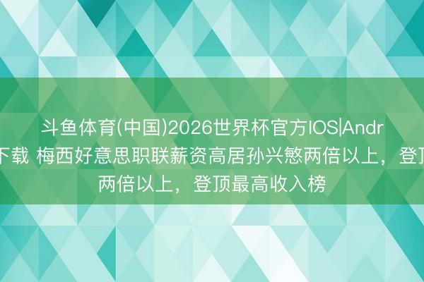 斗鱼体育(中国)2026世界杯官方IOS|Android手机app下载 梅西好意思职联薪资高居孙兴慜两倍以上，登顶最高收入榜