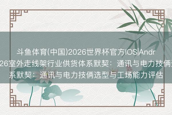斗鱼体育(中国)2026世界杯官方IOS|Android手机app下载 2026室外走线架行业供货体系默契：通讯与电力技俩选型与工场能力评估
