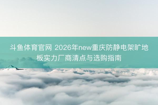斗鱼体育官网 2026年new重庆防静电架旷地板实力厂商清点与选购指南