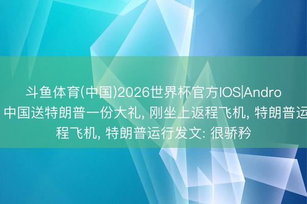 斗鱼体育(中国)2026世界杯官方IOS|Android手机app下载 中国送特朗普一份大礼， 刚坐上返程飞机， 特朗普运行发文: 很骄矜