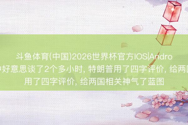 斗鱼体育(中国)2026世界杯官方IOS|Android手机app下载 中好意思谈了2个多小时， 特朗普用了四字评价， 给两国相关神气了蓝图