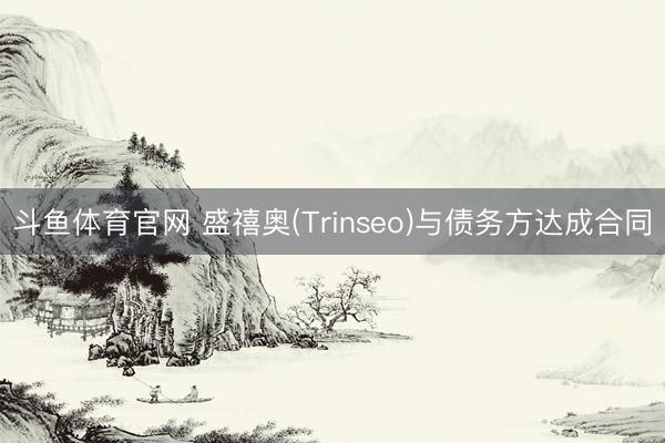 斗鱼体育官网 盛禧奥(Trinseo)与债务方达成合同