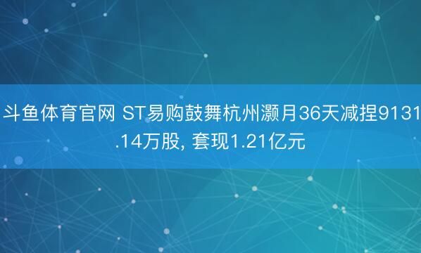 斗鱼体育官网 ST易购鼓舞杭州灏月36天减捏9131.14万股， 套现1.21亿元