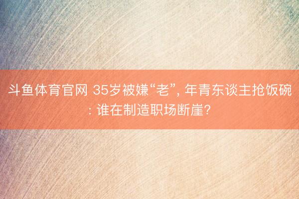 斗鱼体育官网 35岁被嫌“老”， 年青东谈主抢饭碗: 谁在制造职场断崖?