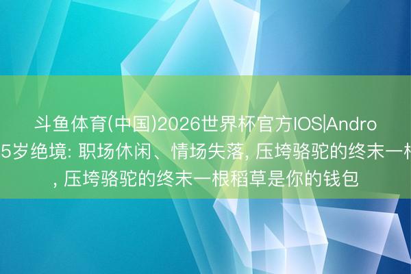斗鱼体育(中国)2026世界杯官方IOS|Android手机app下载 35岁绝境: 职场休闲、情场失落, 压垮骆驼的终末一根稻草是你的钱包