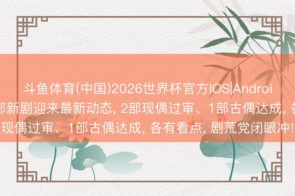 斗鱼体育(中国)2026世界杯官方IOS|Android手机app下载 待播! 3部新剧迎来最新动态， 2部现偶过审、1部古偶达成， 各有看点， 剧荒党闭眼冲!