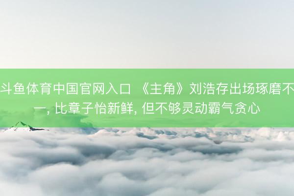 斗鱼体育中国官网入口 《主角》刘浩存出场琢磨不一， 比章子怡新鲜， 但不够灵动霸气贪心