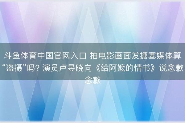 斗鱼体育中国官网入口 拍电影画面发搪塞媒体算“盗摄”吗? 演员卢昱晓向《给阿嬷的情书》说念歉