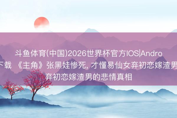斗鱼体育(中国)2026世界杯官方IOS|Android手机app下载 《主角》张黑娃惨死， 才懂易仙女弃初恋嫁渣男的悲情真相