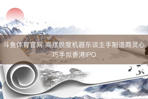 斗鱼体育官网 高摆脱度机器东谈主手制造商灵心巧手拟香港IPO