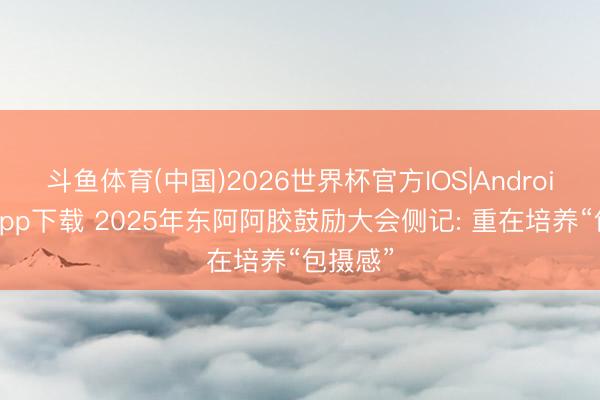 斗鱼体育(中国)2026世界杯官方IOS|Android手机app下载 2025年东阿阿胶鼓励大会侧记: 重在培养“包摄感”
