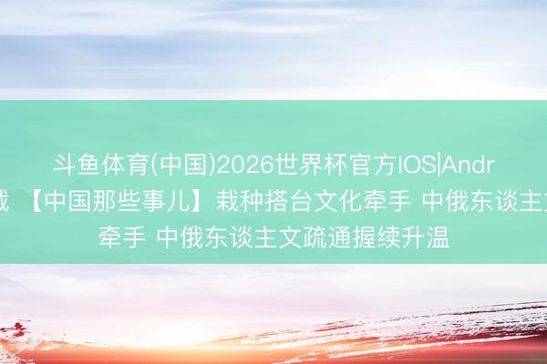 斗鱼体育(中国)2026世界杯官方IOS|Android手机app下载 【中国那些事儿】栽种搭台文化牵手 中俄东谈主文疏通握续升温