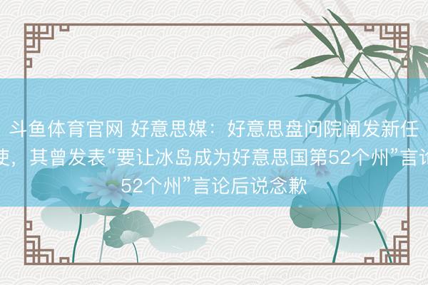 斗鱼体育官网 好意思媒：好意思盘问院阐发新任驻冰岛大使，其曾发表“要让冰岛成为好意思国第52个州”言论后说念歉