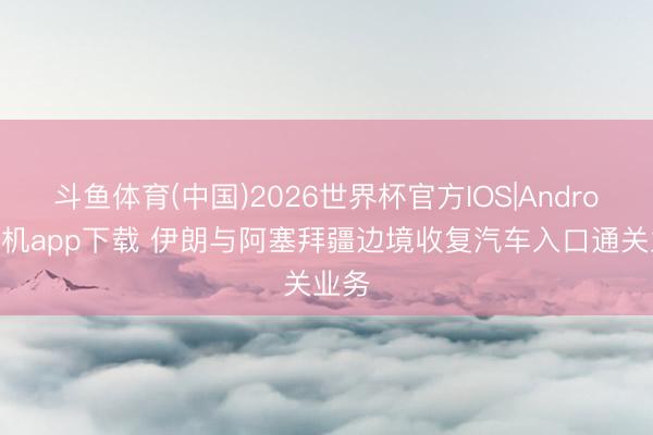 斗鱼体育(中国)2026世界杯官方IOS|Android手机app下载 伊朗与阿塞拜疆边境收复汽车入口通关业务