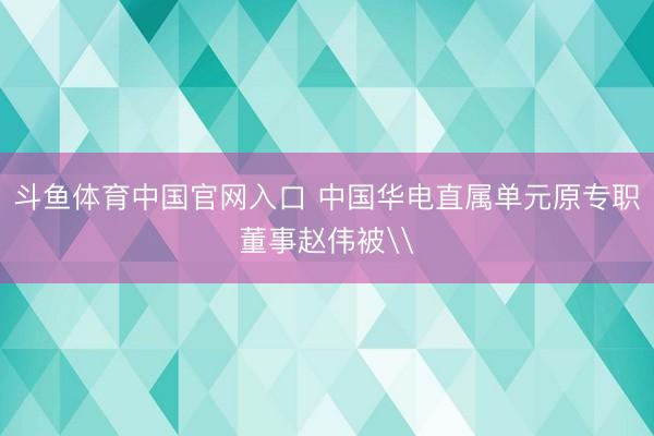 斗鱼体育中国官网入口 中国华电直属单元原专职董事赵伟被\