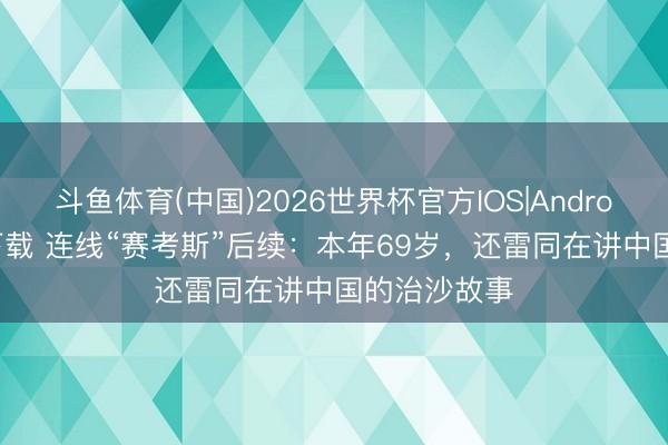 斗鱼体育(中国)2026世界杯官方IOS|Android手机app下载 连线“赛考斯”后续：本年69岁，还雷同在讲中国的治沙故事