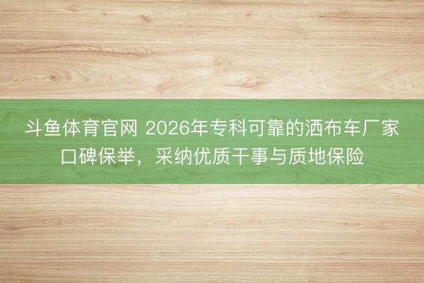 斗鱼体育官网 2026年专科可靠的洒布车厂家口碑保举，采纳优质干事与质地保险