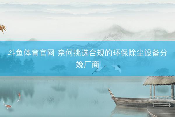斗鱼体育官网 奈何挑选合规的环保除尘设备分娩厂商