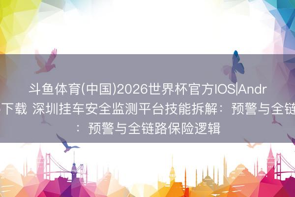 斗鱼体育(中国)2026世界杯官方IOS|Android手机app下载 深圳挂车安全监测平台技能拆解:预警与全链路保险逻辑