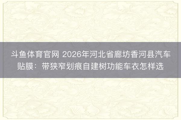 斗鱼体育官网 2026年河北省廊坊香河县汽车贴膜：带狭窄划痕自建树功能车衣怎样选