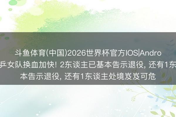 斗鱼体育(中国)2026世界杯官方IOS|Android手机app下载 国乒女队换血加快! 2东谈主已基本告示退役， 还有1东谈主处境岌岌可危