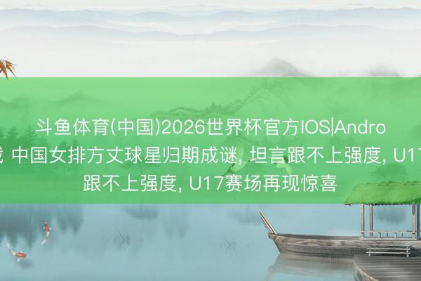 斗鱼体育(中国)2026世界杯官方IOS|Android手机app下载 中国女排方丈球星归期成谜， 坦言跟不上强度， U17赛场再现惊喜
