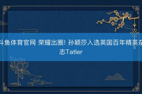斗鱼体育官网 荣耀出圈! 孙颖莎入选英国百年精英杂志Tatler