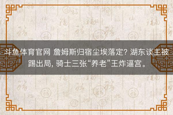 斗鱼体育官网 詹姆斯归宿尘埃落定? 湖东谈主被踢出局， 骑士三张“养老”王炸逼宫。