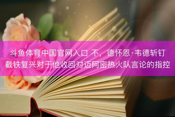 斗鱼体育中国官网入口 不，德怀恩·韦德斩钉截铁复兴对于他收回对迈阿密热火队言论的指控