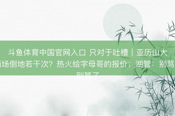 斗鱼体育中国官网入口 只对于吐槽｜亚历山大两场倒地若干次？热火给字母哥的报价；湖管：别骂了