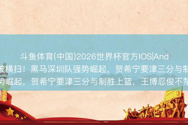 斗鱼体育(中国)2026世界杯官方IOS|Android手机app下载 阻隔被横扫！黑马深圳队强势崛起，贺希宁要津三分与制胜上篮，王博忍俊不禁