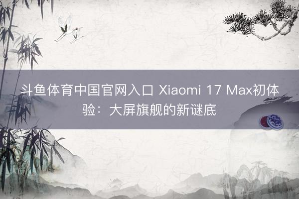 斗鱼体育中国官网入口 Xiaomi 17 Max初体验：大屏旗舰的新谜底