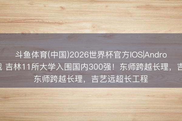 斗鱼体育(中国)2026世界杯官方IOS|Android手机app下载 吉林11所大学入围国内300强！东师跨越长理，吉艺远超长工程