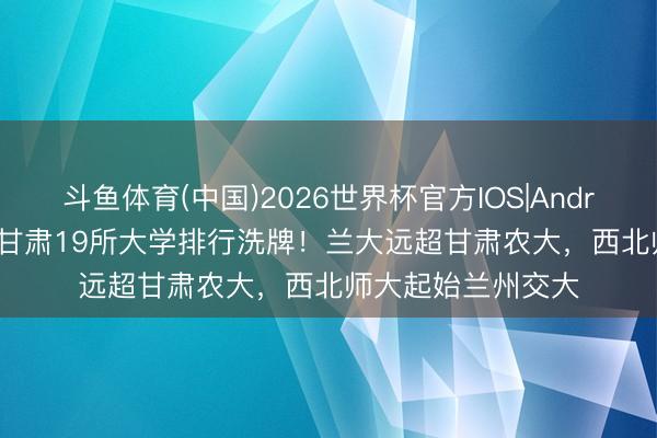 斗鱼体育(中国)2026世界杯官方IOS|Android手机app下载 甘肃19所大学排行洗牌！兰大远超甘肃农大，西北师大起始兰州交大