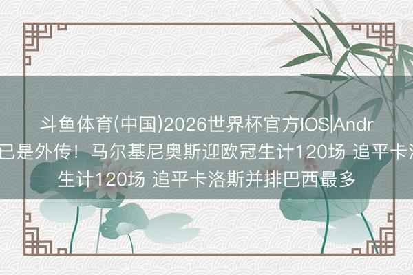 斗鱼体育(中国)2026世界杯官方IOS|Android手机app下载 已是外传！马尔基尼奥斯迎欧冠生计120场 追平卡洛斯并排巴西最多