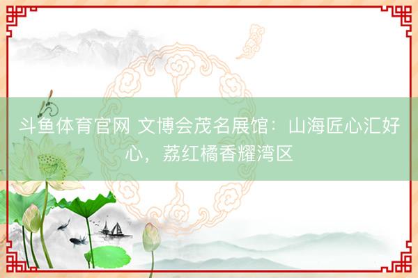 斗鱼体育官网 文博会茂名展馆：山海匠心汇好心，荔红橘香耀湾区