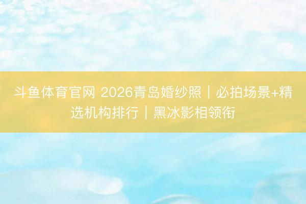 斗鱼体育官网 2026青岛婚纱照｜必拍场景+精选机构排行｜黑冰影相领衔