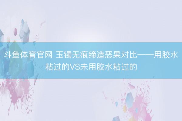 斗鱼体育官网 玉镯无痕缔造恶果对比——用胶水粘过的VS未用胶水粘过的