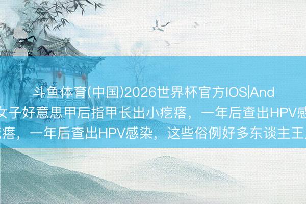 斗鱼体育(中国)2026世界杯官方IOS|Android手机app下载 杭州女子好意思甲后指甲长出小疙瘩，一年后查出HPV感染，这些俗例好多东谈主王人在犯